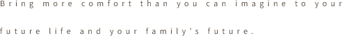 Bring more comfort than you can imagine to your future life and your family's future.
