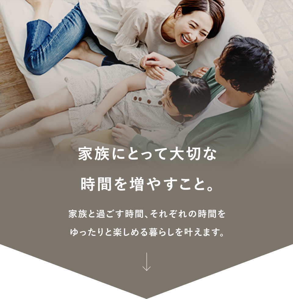 家族にとって大切な時間を増やすこと。家族と過ごす時間、それぞれの時間をゆったりと楽しめる暮らしを叶えます。