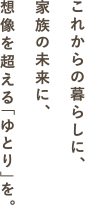 これからの暮らしに、家族の未来に、想像を超える「ゆとり」を。