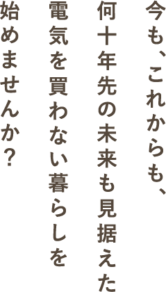 今も、これからも、何十年先の未来も見据えた電気を買わない暮らしを始めませんか？